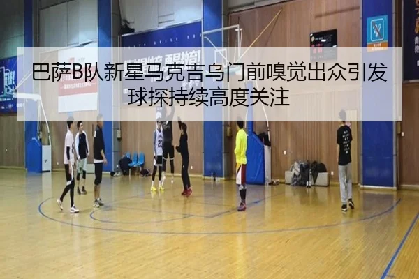 巴萨B队新星马克吉乌门前嗅觉出众引发球探持续高度关注