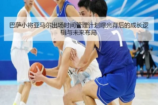 巴萨小将亚马尔出场时间管理计划曝光背后的成长逻辑与未来布局