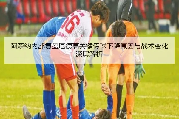 阿森纳内部复盘厄德高关键传球下降原因与战术变化深层解析